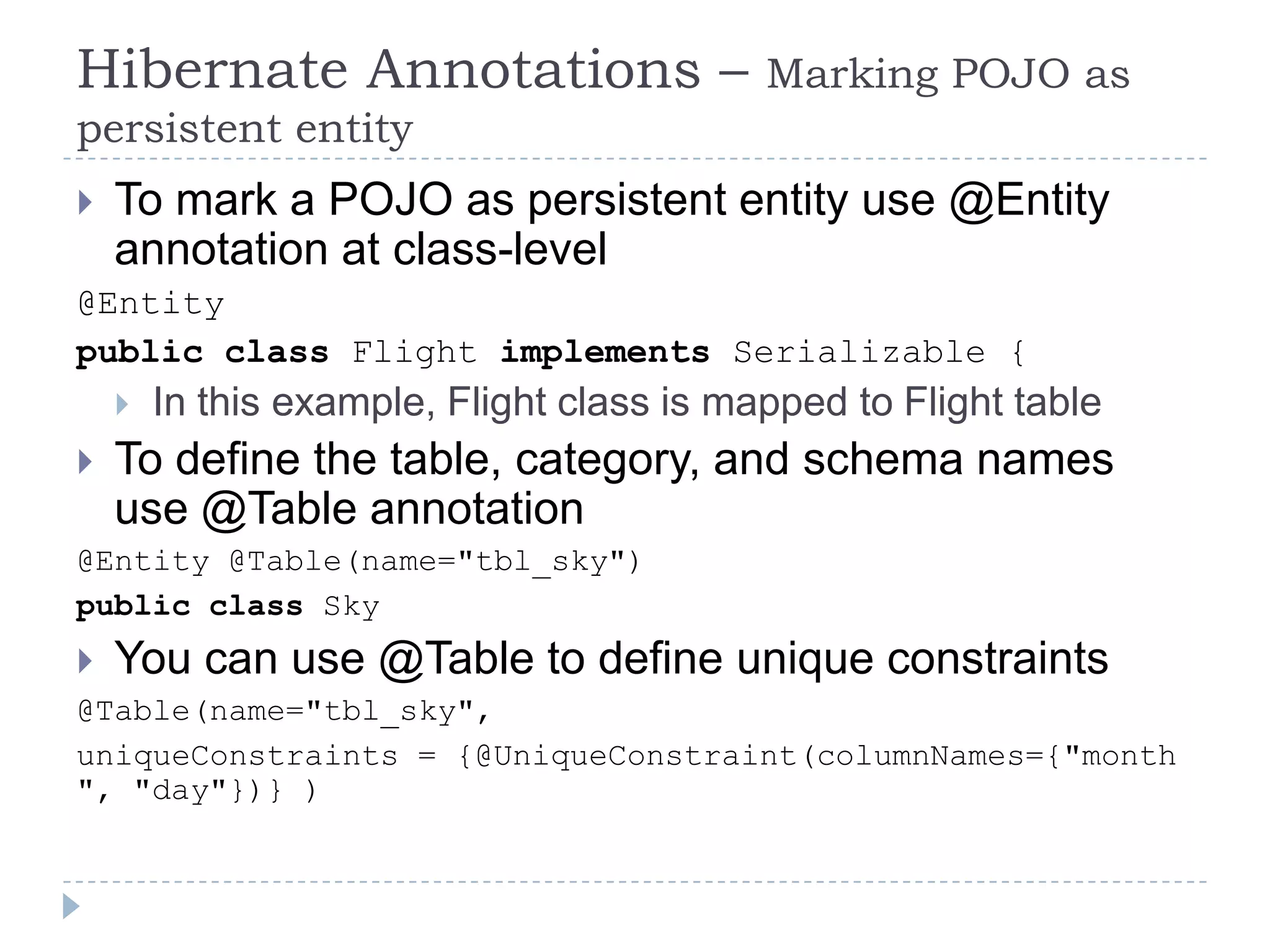 Hibernate Annotations –                    Marking POJO as
persistent entity
   To mark a POJO as persistent entity use @Entity
    annotation at class-level
@Entity
public class Flight implements Serializable {
       In this example, Flight class is mapped to Flight table
   To define the table, category, and schema names
    use @Table annotation
@Entity @Table(name="tbl_sky")
public class Sky
   You can use @Table to define unique constraints
@Table(name="tbl_sky",
uniqueConstraints = {@UniqueConstraint(columnNames={"month
", "day"})} )
 