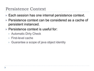 Persistence Context
   Each session has one internal persistence context.
   Persistence context can be considered as a cache of
    persistent instanced.
   Persistence context is useful for:
       Automatic Dirty Check
       First-level cache
       Guarantee a scope of java object identity
 