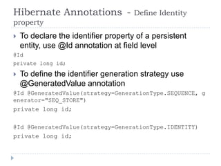 Hibernate Annotations -               Define Identity
property
   To declare the identifier property of a persistent
    entity, use @Id annotation at field level
@Id
private long id;

   To define the identifier generation strategy use
    @GeneratedValue annotation
@Id @GeneratedValue(strategy=GenerationType.SEQUENCE, g
enerator="SEQ_STORE")
private long id;

@Id @GeneratedValue(strategy=GenerationType.IDENTITY)
private long id;
 