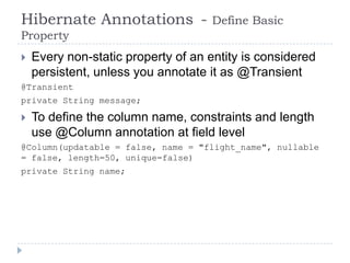 Hibernate Annotations -              Define Basic
Property
   Every non-static property of an entity is considered
    persistent, unless you annotate it as @Transient
@Transient
private String message;

   To define the column name, constraints and length
    use @Column annotation at field level
@Column(updatable = false, name = "flight_name", nullable
= false, length=50, unique=false)
private String name;
 