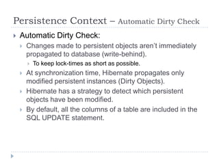 Persistence Context –                      Automatic Dirty Check
   Automatic Dirty Check:
       Changes made to persistent objects aren’t immediately
        propagated to database (write-behind).
           To keep lock-times as short as possible.
       At synchronization time, Hibernate propagates only
        modified persistent instances (Dirty Objects).
       Hibernate has a strategy to detect which persistent
        objects have been modified.
       By default, all the columns of a table are included in the
        SQL UPDATE statement.
 