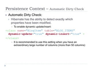 Persistence Context –                     Automatic Dirty Check
   Automatic Dirty Check:
       Hibernate has the ability to detect exactly which
        properties have been modified.
           To enable dynamic update/insert:
<class name="BlogItem" table="BLOG_ITEMS"
  dynamic-update="true" dynamic-insert="true" >
</class>
           It is recommended to use this setting when you have an
            extraordinary large number of columns (more than 50 columns)
 