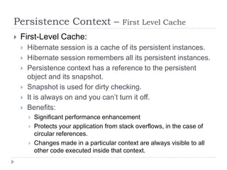 Persistence Context –                       First Level Cache
   First-Level Cache:
       Hibernate session is a cache of its persistent instances.
       Hibernate session remembers all its persistent instances.
       Persistence context has a reference to the persistent
        object and its snapshot.
       Snapshot is used for dirty checking.
       It is always on and you can’t turn it off.
       Benefits:
           Significant performance enhancement
           Protects your application from stack overflows, in the case of
            circular references.
           Changes made in a particular context are always visible to all
            other code executed inside that context.
 