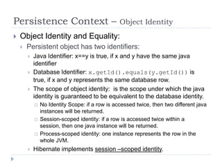 Persistence Context –                            Object Identity
   Object Identity and Equality:
       Persistent object has two identifiers:
           Java Identifier: x==y is true, if x and y have the same java
            identifier
           Database Identifier: x.getId().equals(y.getId()) is
            true, if x and y represents the same database row.
           The scope of object identity: is the scope under which the java
            identity is guaranteed to be equivalent to the database identity.
               No Identity Scope: if a row is accessed twice, then two different java
                instances will be returned.
               Session-scoped identity: if a row is accessed twice within a
                session, then one java instance will be returned.
               Process-scoped identity: one instance represents the row in the
                whole JVM.
           Hibernate implements session –scoped identity.
 