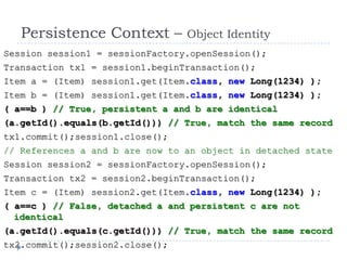 Persistence Context –         Object Identity
Session session1 = sessionFactory.openSession();
Transaction tx1 = session1.beginTransaction();
Item a = (Item) session1.get(Item.class, new Long(1234) );
Item b = (Item) session1.get(Item.class, new Long(1234) );
( a==b ) // True, persistent a and b are identical
(a.getId().equals(b.getId())) // True, match the same record
tx1.commit();session1.close();
// References a and b are now to an object in detached state
Session session2 = sessionFactory.openSession();
Transaction tx2 = session2.beginTransaction();
Item c = (Item) session2.get(Item.class, new Long(1234) );
( a==c ) // False, detached a and persistent c are not
  identical
(a.getId().equals(c.getId())) // True, match the same record
tx2.commit();session2.close();
 