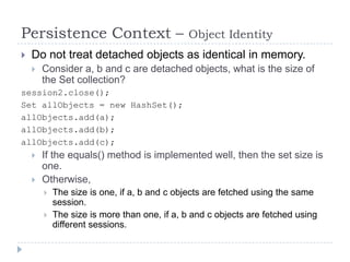 Persistence Context –                        Object Identity
   Do not treat detached objects as identical in memory.
       Consider a, b and c are detached objects, what is the size of
        the Set collection?
session2.close();
Set allObjects = new HashSet();
allObjects.add(a);
allObjects.add(b);
allObjects.add(c);
       If the equals() method is implemented well, then the set size is
        one.
       Otherwise,
           The size is one, if a, b and c objects are fetched using the same
            session.
           The size is more than one, if a, b and c objects are fetched using
            different sessions.
 