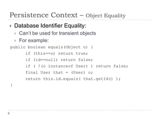 Persistence Context –                 Object Equality
   Database Identifier Equality:
       Can’t be used for transient objects
       For example:
public boolean equals(Object o) {
          if (this==o) return true;
          if (id==null) return false;
          if ( !(o instanceof User) ) return false;
          final User that = (User) o;
          return this.id.equals( that.getId() );
}
 