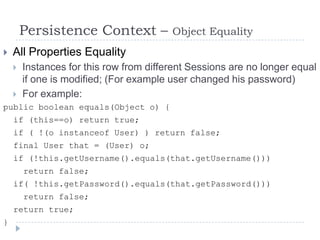 Persistence Context –            Object Equality
   All Properties Equality
       Instances for this row from different Sessions are no longer equal
        if one is modified; (For example user changed his password)
       For example:
public boolean equals(Object o) {
    if (this==o) return true;
    if ( !(o instanceof User) ) return false;
    final User that = (User) o;
    if (!this.getUsername().equals(that.getUsername()))
        return false;
    if( !this.getPassword().equals(that.getPassword()))
        return false;
    return true;
}
 