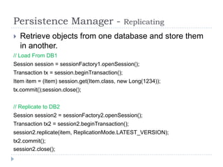 Persistence Manager -                          Replicating
   Retrieve objects from one database and store them
    in another.
// Load From DB1
Session session = sessionFactory1.openSession();
Transaction tx = session.beginTransaction();
Item item = (Item) session.get(Item.class, new Long(1234));
tx.commit();session.close();


// Replicate to DB2
Session session2 = sessionFactory2.openSession();
Transaction tx2 = session2.beginTransaction();
session2.replicate(item, ReplicationMode.LATEST_VERSION);
tx2.commit();
session2.close();
 