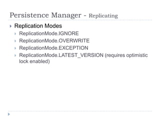 Persistence Manager -              Replicating
   Replication Modes
       ReplicationMode.IGNORE
       ReplicationMode.OVERWRITE
       ReplicationMode.EXCEPTION
       ReplicationMode.LATEST_VERSION (requires optimistic
        lock enabled)
 