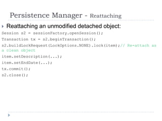 Persistence Manager -          Reattaching
   Reattaching an unmodified detached object:
Session s2 = sessionFactory.openSession();
Transaction tx = s2.beginTransaction();
s2.buildLockRequest(LockOptions.NONE).lock(item);// Re-attach as
a clean object
item.setDescription(...);
item.setEndDate(...);
tx.commit();
s2.close();
 
