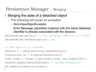 Persistence Manager -                    Merging
   Merging the state of a detached object
       The following will cause an exception
           NonUniqueObjectException
           Error Message: persistent instance with the same database
            identifier is already associated with the Session.
detachedItem.getId(); // The database identity is "1234"
detachedItem.setDescription(...);


// New Session is created
Session s = sessionFactory.openSession();
Transaction tx = s.beginTransaction();
Item item2 = (Item) s.get(Item.class, new Long(1234));
session.update(detachedItem); // Throws exception!
tx.commit();session.close();
 