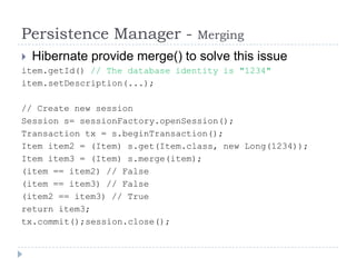 Persistence Manager -            Merging
   Hibernate provide merge() to solve this issue
item.getId() // The database identity is "1234"
item.setDescription(...);

// Create new session
Session s= sessionFactory.openSession();
Transaction tx = s.beginTransaction();
Item item2 = (Item) s.get(Item.class, new Long(1234));
Item item3 = (Item) s.merge(item);
(item == item2) // False
(item == item3) // False
(item2 == item3) // True
return item3;
tx.commit();session.close();
 
