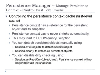Persistence Manager –          Manage Persistence
Context – Control First Level Cache
   Controlling the persistence context cache (first-level
    cache)
       Persistence context has a reference for the persistent
        object and its snapshot
       Persistence context cache never shrinks automatically.
       This may lead to OutOfMemoryException.
       You can detach persistent objects manually using
           Session.evict(object): to detach specific object
           Session.clear(): to detach all persistent objects
       You can disable dirty checking using:
           Session.setReadOnly(object, true): Persistence context will no
            longer maintain the snapshot.
 