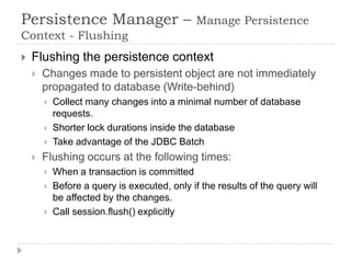 Persistence Manager –                          Manage Persistence
Context - Flushing
   Flushing the persistence context
       Changes made to persistent object are not immediately
        propagated to database (Write-behind)
           Collect many changes into a minimal number of database
            requests.
           Shorter lock durations inside the database
           Take advantage of the JDBC Batch
       Flushing occurs at the following times:
           When a transaction is committed
           Before a query is executed, only if the results of the query will
            be affected by the changes.
           Call session.flush() explicitly
 