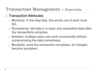 Transaction Management –                        Essentials
   Transaction Attributes:
       Atomicity: if one step fails, the whole unit of work must
        fail.
       Consistency: left data in a clean and consistent state after
        the transactions complete.
       Isolation: multiple users can work concurrently without
        compromising the data correctness.
       Durability: once the transaction completes, all changes
        become persistent.
 