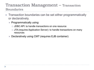 Transaction Management –                                  Transaction
Boundaries
   Transaction boundaries can be set either programmatically
    or declaratively.
       Programmatically using:
           JDBC API: to handle transactions on one resource
           JTA (requires Application Server): to handle transactions on many
            resources
       Declaratively using CMT (requires EJB container)
 