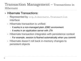 Transaction Management –                            Transactions in
Hibernate
   Hibernate Transactions:
       Represented by org.hibernate.Transaction
        interface
       Hibernate transaction is unified:
           It works in a non-managed plain JDBC environment
           It works in an application server with JTA
       Hibernate transaction integrates with persistence context
           For example, session is flushed automatically when you commit
       Hibernate doesn’t roll back in-memory changes to
        persistent objects
 