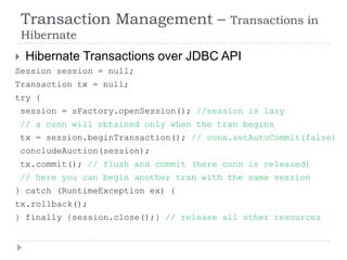 Transaction Management –                Transactions in
    Hibernate
    Hibernate Transactions over JDBC API
Session session = null;
Transaction tx = null;
try {
    session = sFactory.openSession(); //session is lazy
    // a conn will obtained only when the trxn begins
    tx = session.beginTransaction(); // conn.setAutoCommit(false)
    concludeAuction(session);
    tx.commit(); // flush and commit (here conn is released)
    // here you can begin another trxn with the same session
} catch (RuntimeException ex) {
tx.rollback();
} finally {session.close();} // release all other resources
 