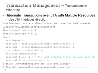 Transaction Management –              Transactions in
    Hibernate
   Hibernate Transactions over JTA with Multiple Resources
   Use JTA interfaces directly
UserTransaction utx = (UserTransaction) new InitialContext()
.lookup("java:comp/UserTransaction");
Session session1 = null;
Session session2 = null;
try {
  utx.begin();
  session1 = auctionDatabase.getCurrentSession();
  session2 = billingDatabase.getCurrentSession();
  concludeAuction(session1);
  billAuction(session2);
  session1.flush(); // it‟s your responsibility to sync with db
  session2.flush();utx.commit();
} catch (RuntimeException ex) {utx.rollback();
} finally {session1.close();session2.close();}
 