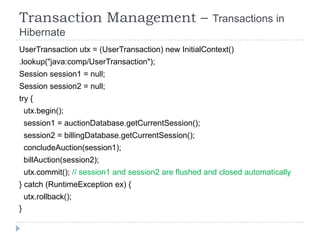 Transaction Management –                                Transactions in
Hibernate
UserTransaction utx = (UserTransaction) new InitialContext()
.lookup("java:comp/UserTransaction");
Session session1 = null;
Session session2 = null;
try {
    utx.begin();
    session1 = auctionDatabase.getCurrentSession();
    session2 = billingDatabase.getCurrentSession();
    concludeAuction(session1);
    billAuction(session2);
    utx.commit(); // session1 and session2 are flushed and closed automatically
} catch (RuntimeException ex) {
    utx.rollback();
}
 