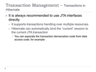 Transaction Management –                            Transactions in
Hibernate
   It is always recommended to use JTA interfaces
    directly
       It supports transactions handling over multiple resources.
       Hibernate can automatically bind the “current” session to
        the current JTA transaction
           You can separate the transaction demarcation code from data
            access code; for example:
 