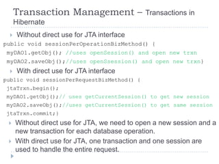 Transaction Management –                Transactions in
      Hibernate
      Without direct use for JTA interface
public void sessionPerOperationBizMethod() {
 myDAO1.getObj(); //uses openSession() and open new trxn
 myDAO2.saveObj();//uses openSsession() and open new trxn}
      With direct use for JTA interface
public void sessionPerRequestBizMethod() {
jtaTrxn.begin();
myDAO1.getObj();// uses getCurrentSession() to get new session
myDAO2.saveObj();//uses getCurrentSession() to get same session
jtaTrxn.commit;}
     Without direct use for JTA, we need to open a new session and a
      new transaction for each database operation.
     With direct use for JTA, one transaction and one session are
      used to handle the entire request.
 