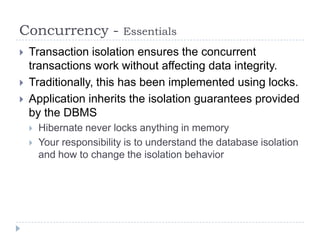 Concurrency -              Essentials
   Transaction isolation ensures the concurrent
    transactions work without affecting data integrity.
   Traditionally, this has been implemented using locks.
   Application inherits the isolation guarantees provided
    by the DBMS
       Hibernate never locks anything in memory
       Your responsibility is to understand the database isolation
        and how to change the isolation behavior
 