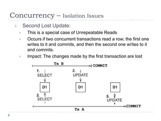 Concurrency –                Isolation Issues
 4.       Second Lost Update:
          This is a special case of Unrepeatable Reads
          Occurs if two concurrent transactions read a row; the first one
           writes to it and commits, and then the second one writes to it
           and commits.
          Impact: The changes made by the first transaction are lost
                        Tx B                COMMIT




                                                              COMMIT
                                   Tx A
 