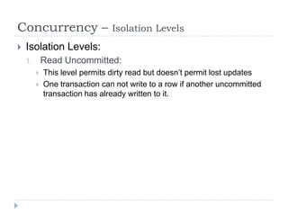 Concurrency –                   Isolation Levels
   Isolation Levels:
    1.       Read Uncommitted:
            This level permits dirty read but doesn’t permit lost updates
            One transaction can not write to a row if another uncommitted
             transaction has already written to it.
 