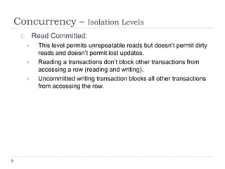 Concurrency –                Isolation Levels
 2.       Read Committed:
          This level permits unrepeatable reads but doesn’t permit dirty
           reads and doesn’t permit lost updates.
          Reading a transactions don’t block other transactions from
           accessing a row (reading and writing).
          Uncommitted writing transaction blocks all other transactions
           from accessing the row.
 