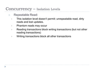 Concurrency –               Isolation Levels
 3.       Repeatable Read:
          This isolation level doesn’t permit: unrepeatable read, dirty
           reads and lost updates.
          Phantom reads may occur
          Reading transactions block writing transactions (but not other
           reading transactions)
          Writing transactions block all other transactions
 