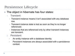 Persistence Lifecycle
   The object in hibernate has four states:
    1.       Transient:
            Transient instance means it isn’t associated with any database
             row.
            Transient instance state is lost as soon as they’re no longer
             referenced.
            Instances that are referenced only by other transient instances
             are transient.
    2.       Persistent:
              An entity instance with a database identity.
              Persistent instances are always associated with a persistence
               context.
 