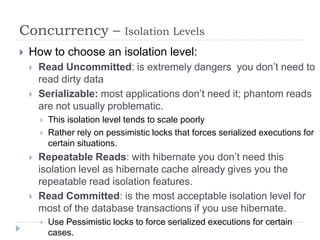 Concurrency –                   Isolation Levels
   How to choose an isolation level:
       Read Uncommitted: is extremely dangers you don’t need to
        read dirty data
       Serializable: most applications don’t need it; phantom reads
        are not usually problematic.
           This isolation level tends to scale poorly
           Rather rely on pessimistic locks that forces serialized executions for
            certain situations.
       Repeatable Reads: with hibernate you don’t need this
        isolation level as hibernate cache already gives you the
        repeatable read isolation features.
       Read Committed: is the most acceptable isolation level for
        most of the database transactions if you use hibernate.
           Use Pessimistic locks to force serialized executions for certain
            cases.
 