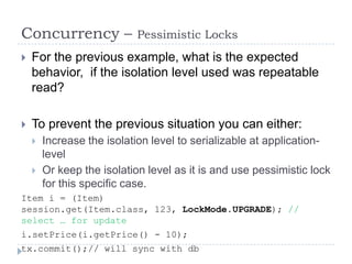 Concurrency –               Pessimistic Locks
   For the previous example, what is the expected
    behavior, if the isolation level used was repeatable
    read?

   To prevent the previous situation you can either:
       Increase the isolation level to serializable at application-
        level
       Or keep the isolation level as it is and use pessimistic lock
        for this specific case.
Item i = (Item)
session.get(Item.class, 123, LockMode.UPGRADE); //
select … for update
i.setPrice(i.getPrice() - 10);
tx.commit();// will sync with db
 