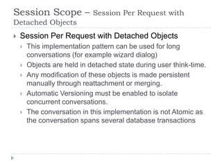 Session Scope –              Session Per Request with
Detached Objects
   Session Per Request with Detached Objects
       This implementation pattern can be used for long
        conversations (for example wizard dialog)
       Objects are held in detached state during user think-time.
       Any modification of these objects is made persistent
        manually through reattachment or merging.
       Automatic Versioning must be enabled to isolate
        concurrent conversations.
       The conversation in this implementation is not Atomic as
        the conversation spans several database transactions
 