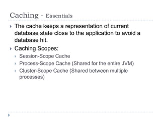Caching -         Essentials
   The cache keeps a representation of current
    database state close to the application to avoid a
    database hit.
   Caching Scopes:
       Session-Scope Cache
       Process-Scope Cache (Shared for the entire JVM)
       Cluster-Scope Cache (Shared between multiple
        processes)
 
