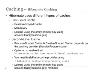 Caching –              Hibernate Caching
   Hibernate uses different types of caches:
       First-Level Cache
           Session-Scoped Cache
           Mandatory
           Lookup using the entity primary key using
            session.load()/session.get()
       Second-Level Cache
           Process-Scoped Cache & Cluster-Scoped Cache; depends on
            the caching provider (SessionFactory-scope)
           Optional; to enable it set
            hibernate.cache.use_second_level_cache=true
           You need to define a cache provider using
               hibernate.cache.region.factory_class
           Lookup using the entity primary key using
            session.load()/session.get() methods
 