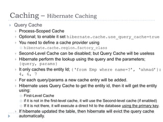 Caching –                 Hibernate Caching
   Query Cache
       Process-Scoped Cache
       Optional; to enable it set hibernate.cache.use_query_cache=true
       You need to define a cache provider using
           hibernate.cache.region.factory_class
       Second-Level Cache can be disabled; but Query Cache will be useless
       Hibernate perform the lookup using the query and the parameters;
        {query, params}
       It only caches the entity Id; {„from Emp where name=?‟, „ahmad‟}:
        4, 6, 7
       For each query/params a new cache entry will be added.
       Hibernate uses Query Cache to get the entity id, then it will get the entity
        using:
           First-Level Cache
           if it is not in the first-level cache, it will use the Second-level cache (if enabled)
           If it is not there, it will execute a direct hit to the database using the primary key.
       If hibernate updated the table, then hibernate will evict the query cache
        automatically.
 