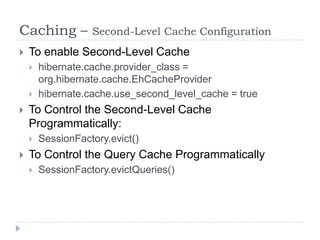 Caching –          Second-Level Cache Configuration
   To enable Second-Level Cache
       hibernate.cache.provider_class =
        org.hibernate.cache.EhCacheProvider
       hibernate.cache.use_second_level_cache = true
   To Control the Second-Level Cache
    Programmatically:
       SessionFactory.evict()
   To Control the Query Cache Programmatically
       SessionFactory.evictQueries()
 
