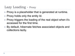 Lazy Loading -         Proxy
   Proxy is a placeholder that is generated at runtime.
   Proxy holds only the entity Id.
   Proxy triggers the loading of the real object when it’s
    accessed for the first time.
   By default, hibernate fetches associated objects and
    collections lazily.
 