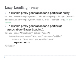 Lazy Loading -           Proxy
 To disable proxy generation for a particular entity:
<class name="CompanyBean" table="company" lazy="false">
session.load(CompanyBean.class, new Integer(2));// no
proxy
   To disable proxy generation for a particular
    association (Eager Loading):
<class name="UserBean" table="user">
     <many-to-one name=“address" column=“addId”
        class = “Address" not-null="true“
        lazy="false"/>
</class>
 