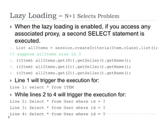 Lazy Loading –          N+1 Selects Problem
    When the lazy loading is enabled, if you access any
     associated proxy, a second SELECT statement is
     executed.
1.   List allItems = session.createCriteria(Item.class).list();
// suppose allItems size is 3
2.   ((Item) allItems.get(0)).getSeller().getName();
3.   ((Item) allItems.get(1)).getSeller().getName();
4.   ((Item) allItems.get(2)).getSeller().getName();
 Line 1 will trigger the execution   for:
Line 1: select * from ITEM
 While lines 2 to 4 will trigger the execution   for:
Line 2: Select * from User where id = ?
Line 3: Select * from User where id = ?
Line 4: Select * from User where id = ?
 