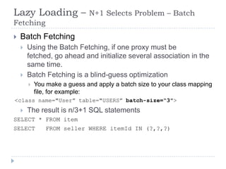 Lazy Loading –                N+1 Selects Problem – Batch
Fetching
   Batch Fetching
       Using the Batch Fetching, if one proxy must be
        fetched, go ahead and initialize several association in the
        same time.
       Batch Fetching is a blind-guess optimization
           You make a guess and apply a batch size to your class mapping
            file, for example:
<class name="User” table="USERS” batch-size=“3">
       The result is n/3+1 SQL statements
SELECT * FROM item
SELECT          FROM seller WHERE itemId IN (?,?,?)
 