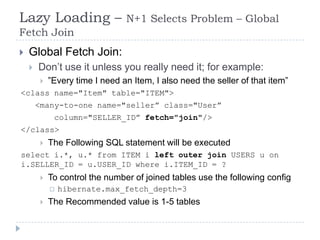 Lazy Loading –                   N+1 Selects Problem – Global
Fetch Join
   Global Fetch Join:
       Don’t use it unless you really need it; for example:
            ”Every time I need an Item, I also need the seller of that item”
<class name="Item" table="ITEM">
        <many-to-one name="seller” class="User”
              column="SELLER_ID” fetch="join"/>
</class>
            The Following SQL statement will be executed
select i.*, u.* from ITEM i left outer join USERS u on
i.SELLER_ID = u.USER_ID where i.ITEM_ID = ?
            To control the number of joined tables use the following config
                hibernate.max_fetch_depth=3
            The Recommended value is 1-5 tables
 