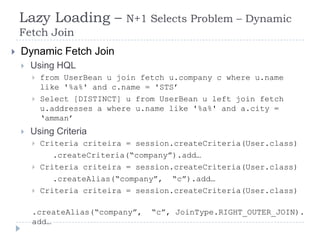 Lazy Loading –            N+1 Selects Problem – Dynamic
    Fetch Join
   Dynamic Fetch Join
       Using HQL
           from UserBean u join fetch u.company c where u.name
            like '%a%' and c.name = 'STS‟
           Select [DISTINCT] u from UserBean u left join fetch
            u.addresses a where u.name like '%a%' and a.city =
            „amman‟
       Using Criteria
           Criteria criteira = session.createCriteria(User.class)
               .createCriteria(“company”).add…
           Criteria criteira = session.createCriteria(User.class)
               .createAlias(“company”, “c”).add…
           Criteria criteira = session.createCriteria(User.class)

        .createAlias(“company”,    “c”, JoinType.RIGHT_OUTER_JOIN).
        add…
 