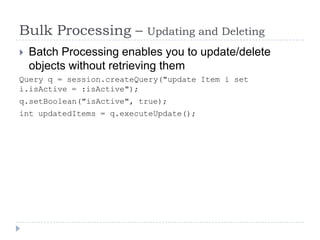 Bulk Processing –         Updating and Deleting
   Batch Processing enables you to update/delete
    objects without retrieving them
Query q = session.createQuery("update Item i set
i.isActive = :isActive");
q.setBoolean("isActive", true);
int updatedItems = q.executeUpdate();
 