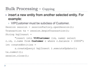 Bulk Processing –            Copying
   insert a new entity from another selected entity. For
    example:
       VIPCustomer must be subclass of Customer.
Session session = sessionFactory.openSession();
Transaction tx = session.beginTransaction();
String hqlInsert =
      "insert into VIPCustomer (id, name) select
c.id, c.name from Customer c where c.balance > 10000";
int createdEntities =
          s.createQuery( hqlInsert ).executeUpdate();
tx.commit();
session.close();
 