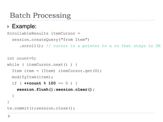 Batch Processing
   Example:
ScrollableResults itemCursor =
    session.createQuery("from Item")
        .scroll(); // cursor is a pointer to a rs that stays in DB


int count=0;
while ( itemCursor.next() ) {
    Item item = (Item) itemCursor.get(0);
    modifyItem(item);
    if ( ++count % 100 == 0 ) {
        session.flush();session.clear();
    }
}
tx.commit();session.close();
 