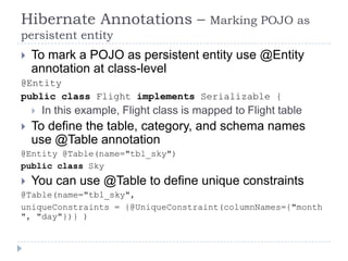 Hibernate Annotations –                    Marking POJO as
persistent entity
   To mark a POJO as persistent entity use @Entity
    annotation at class-level
@Entity
public class Flight implements Serializable {
       In this example, Flight class is mapped to Flight table
   To define the table, category, and schema names
    use @Table annotation
@Entity @Table(name="tbl_sky")
public class Sky
   You can use @Table to define unique constraints
@Table(name="tbl_sky",
uniqueConstraints = {@UniqueConstraint(columnNames={"month
", "day"})} )
 